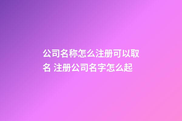 公司名称怎么注册可以取名 注册公司名字怎么起